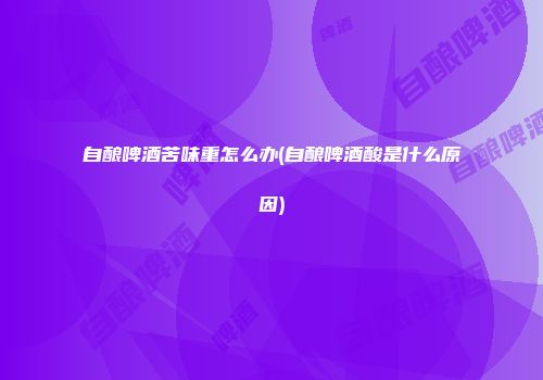 自酿啤酒苦味重怎么办(自酿啤酒酸是什么原因)