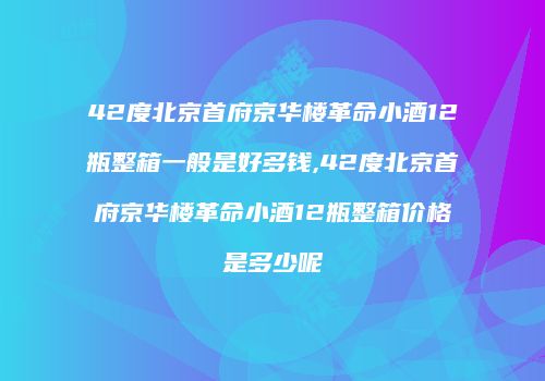 42度北京首府京华楼革命小酒12瓶整箱一般是好多钱,42度北京首府京华楼革命小酒12瓶整箱价格是多少呢