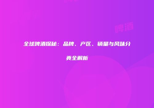 全球啤酒探秘：品牌、产区、销量与风味分类全解析