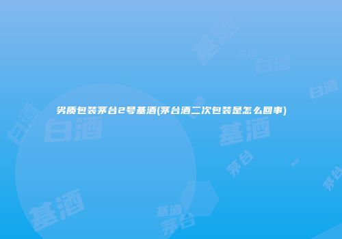 劣质包装茅台2号基酒(茅台酒二次包装是怎么回事)