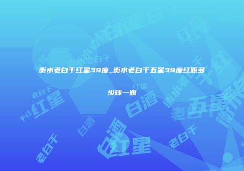 衡水老白干红星39度_衡水老白干五星39度红瓶多少钱一瓶