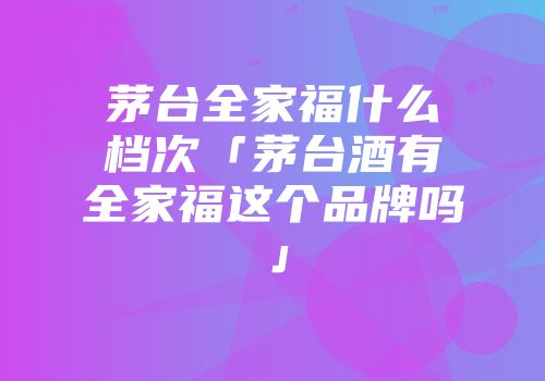 茅台全家福什么档次「茅台酒有全家福这个品牌吗」