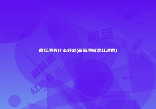 喝红酒有什么好处(葡萄酒就是红酒吗)