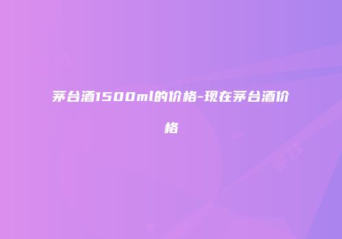 茅台酒1500ml的价格-现在茅台酒价格