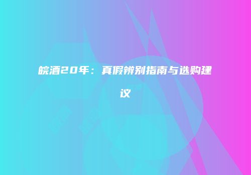 皖酒20年：真假辨别指南与选购建议