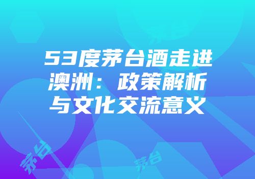 53度茅台酒走进澳洲：政策解析与文化交流意义