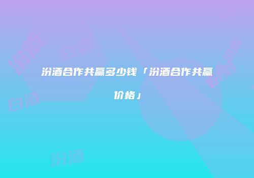 汾酒合作共赢多少钱「汾酒合作共赢价格」