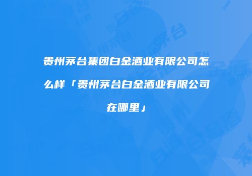 贵州茅台集团白金酒业有限公司怎么样「贵州茅台白金酒业有限公司在哪里」