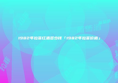 1982年拉菲红酒多少钱「1982年拉菲价格」