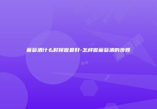 葡萄酒什么时候做最好-怎样做葡萄酒的步骤