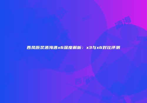 西凤原浆酒海酒x6深度解析：x3与x6对比评测