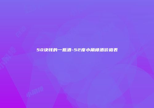 50块钱的一瓶酒-52度小角楼酒价格表