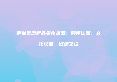 茅台集团新品贵州福酒：醇厚佳酿，文化瑰宝，健康之选
