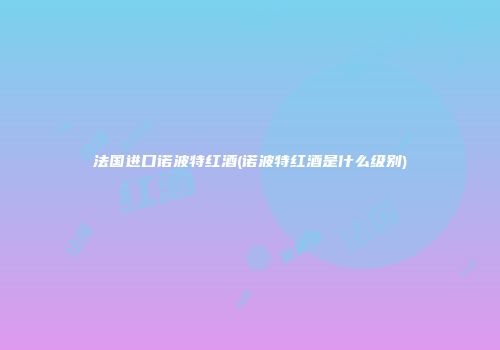 法国进口诺波特红酒(诺波特红酒是什么级别)