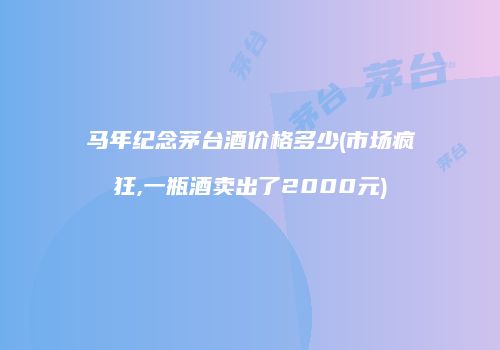 马年纪念茅台酒价格多少(市场疯狂,一瓶酒卖出了2000元)