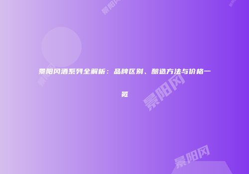 景阳冈酒系列全解析：品牌区别、酿造方法与价格一览