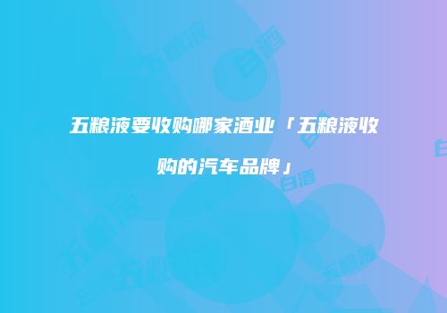 五粮液要收购哪家酒业「五粮液收购的汽车品牌」