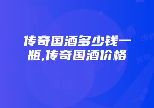 传奇国酒多少钱一瓶,传奇国酒价格