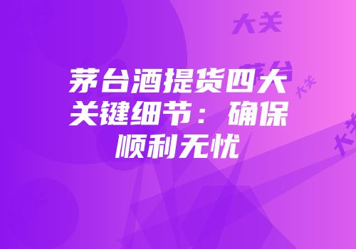 茅台酒提货四大关键细节：确保顺利无忧