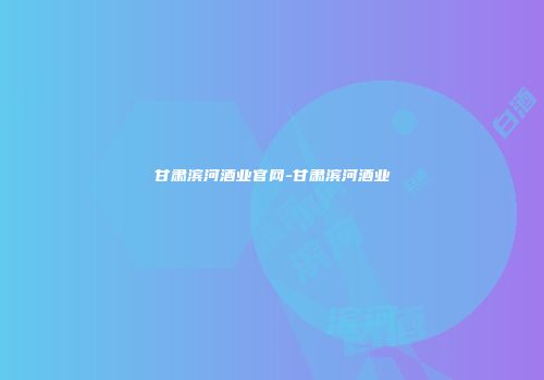 甘肃滨河酒业官网-甘肃滨河酒业