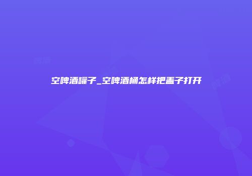 空啤酒罐子_空啤酒桶怎样把盖子打开