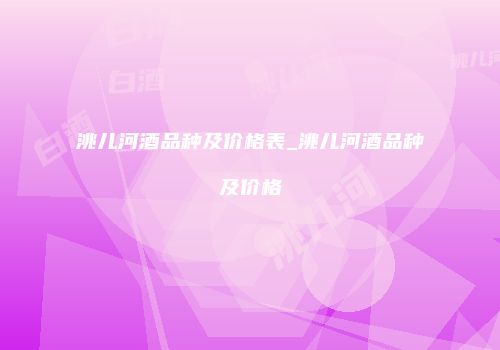 洮儿河酒品种及价格表_洮儿河酒品种及价格