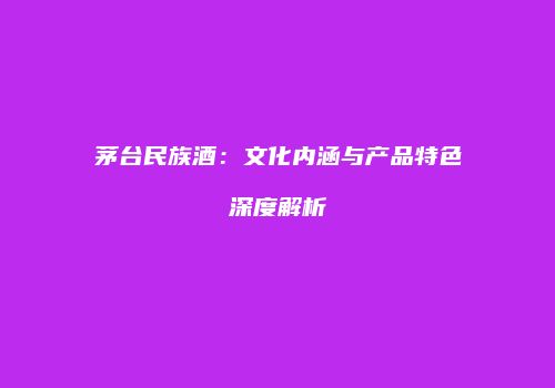 茅台民族酒：文化内涵与产品特色深度解析