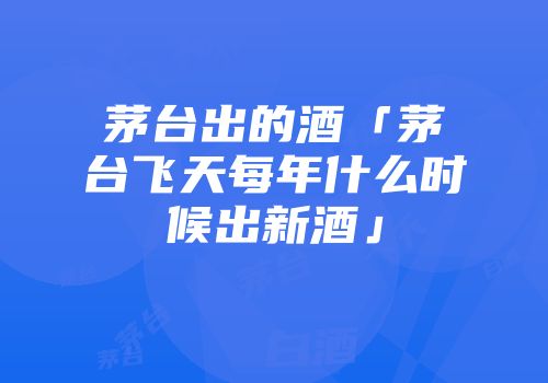 茅台出的酒「茅台飞天每年什么时候出新酒」