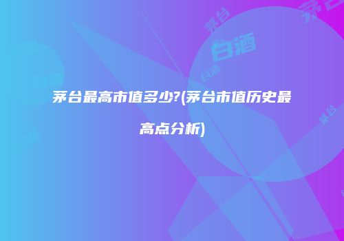 茅台最高市值多少?(茅台市值历史最高点分析)