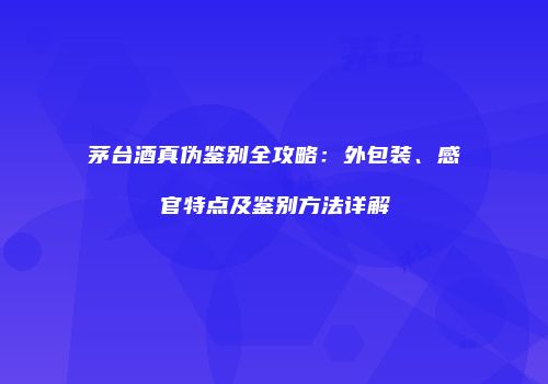 茅台酒真伪鉴别全攻略：外包装、感官特点及鉴别方法详解