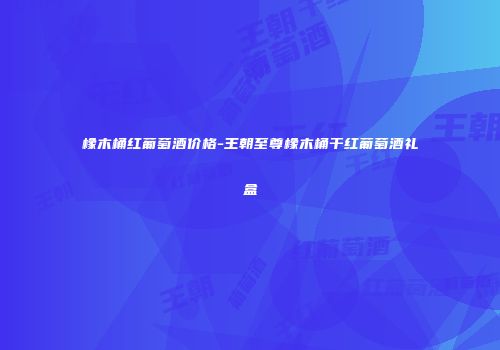 橡木桶红葡萄酒价格-王朝至尊橡木桶干红葡萄酒礼盒