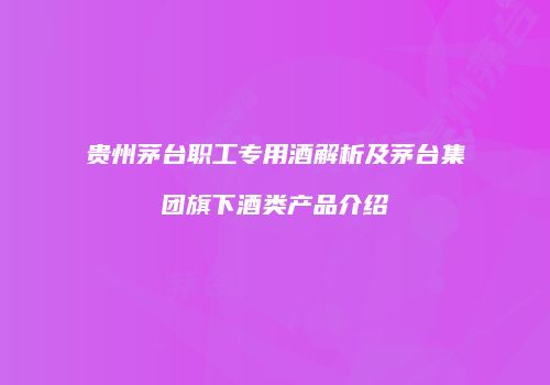 贵州茅台职工专用酒解析及茅台集团旗下酒类产品介绍