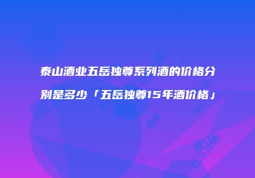 泰山酒业五岳独尊系列酒的价格分别是多少「五岳独尊15年酒价格」