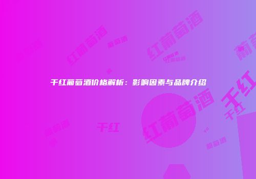 干红葡萄酒价格解析：影响因素与品牌介绍