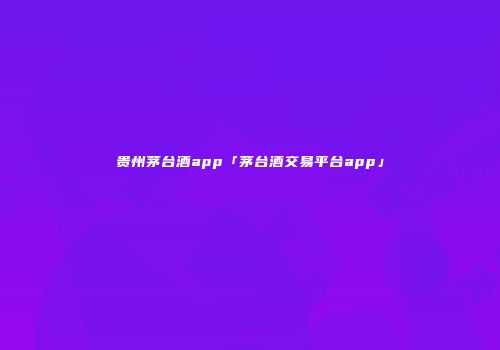 贵州茅台酒app「茅台酒交易平台app」