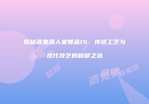 揭秘酒鬼酒人家尊品15：传统工艺与现代技艺的馥郁之选