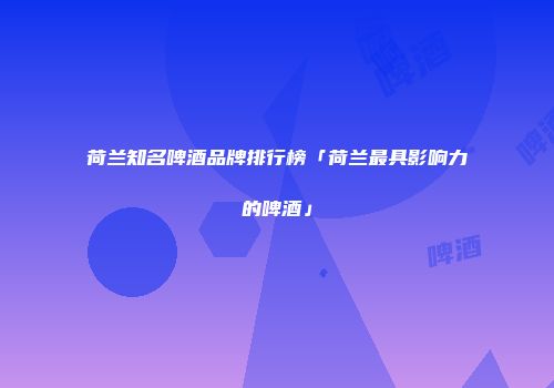 荷兰知名啤酒品牌排行榜「荷兰最具影响力的啤酒」