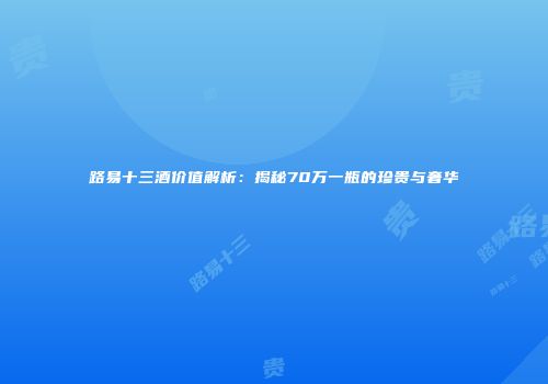 路易十三酒价值解析：揭秘70万一瓶的珍贵与奢华
