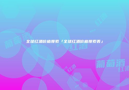 全球红酒价格搜索「全球红酒价格搜索表」