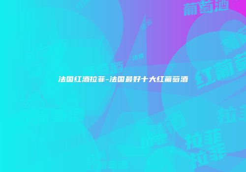 法国红酒拉菲-法国最好十大红葡萄酒