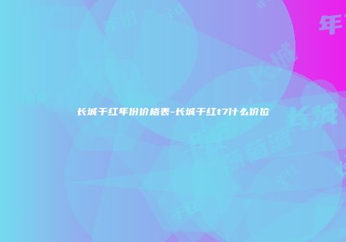 长城干红年份价格表-长城干红t7什么价位