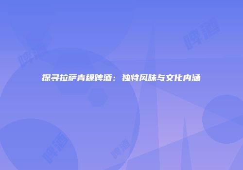 探寻拉萨青稞啤酒：独特风味与文化内涵