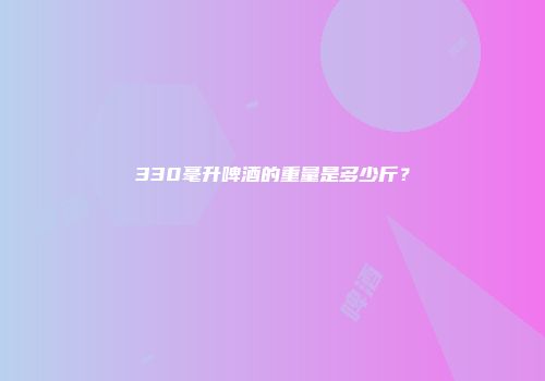 330毫升啤酒的重量是多少斤？