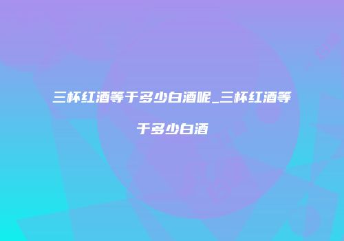 三杯红酒等于多少白酒呢_三杯红酒等于多少白酒