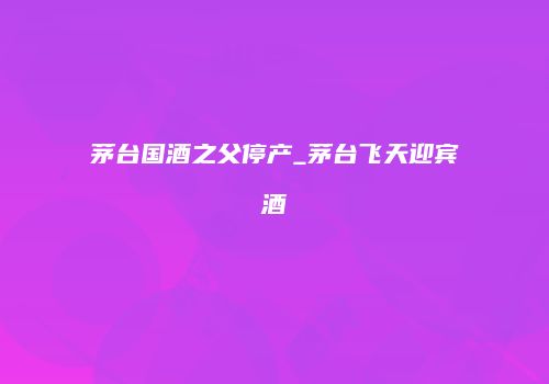 茅台国酒之父停产_茅台飞天迎宾酒