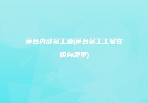 茅台内部员工酒(茅台员工工号在瓶身哪里)