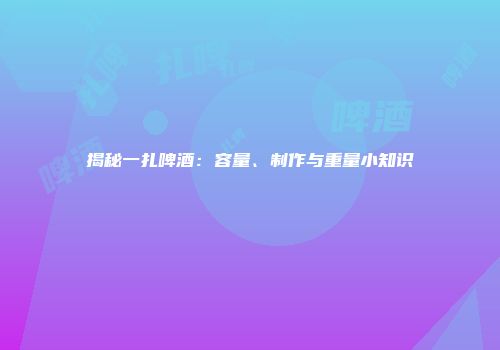 揭秘一扎啤酒：容量、制作与重量小知识
