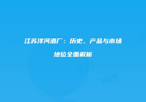 江苏洋河酒厂：历史、产品与市场地位全面解析