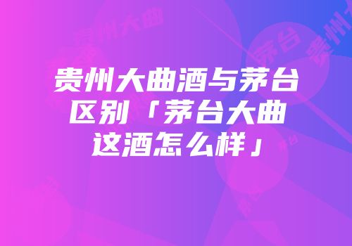 贵州大曲酒与茅台区别「茅台大曲这酒怎么样」