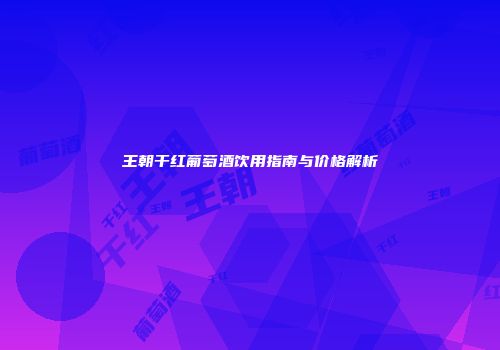 王朝干红葡萄酒饮用指南与价格解析